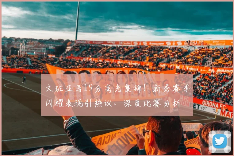 文班亚马19分高光集锦!新秀赛季闪耀表现引热议,深度比赛分析