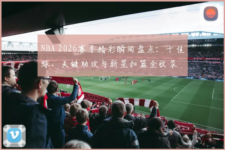 NBA 2026赛季精彩瞬间盘点：十佳球、关键助攻与新星扣篮全收录