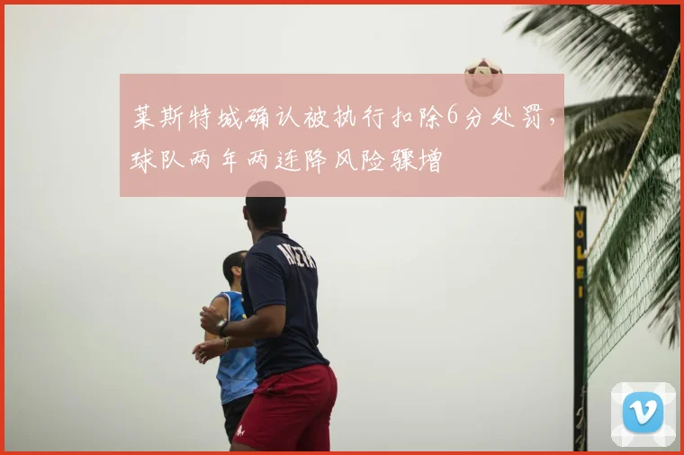 莱斯特城确认被执行扣除6分处罚，球队两年两连降风险骤增
