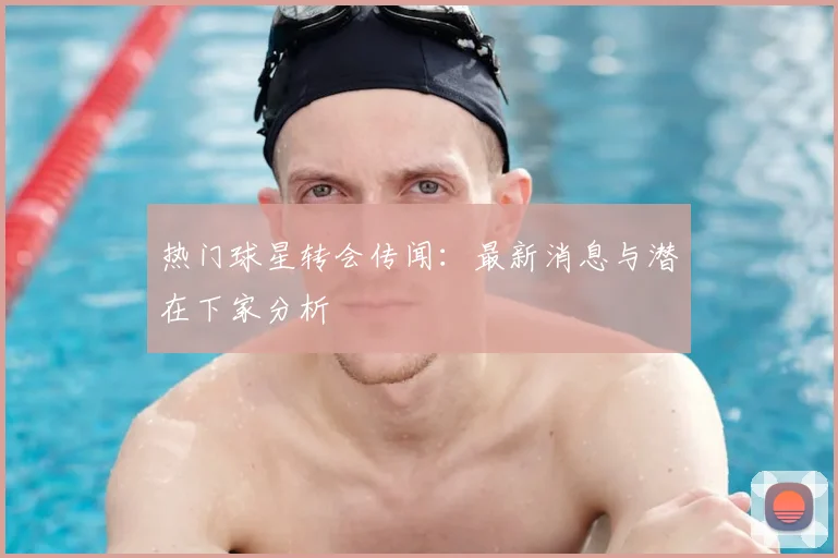 热门球星转会传闻：最新消息与潜在下家分析